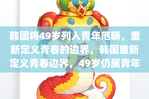 韩国将49岁列入青年范畴，重新定义青春的边界，韩国重新定义青春边界，49岁仍属青年