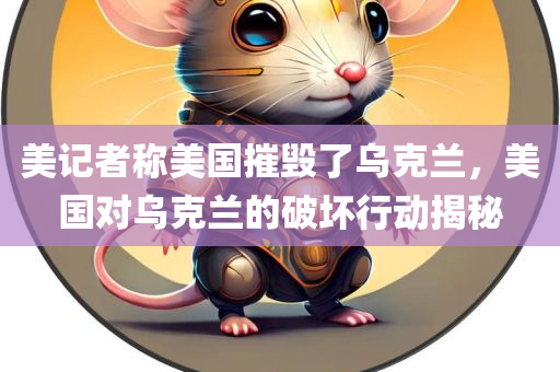 美记者称美国摧毁了乌克兰，美国对乌克兰的破坏行动揭秘