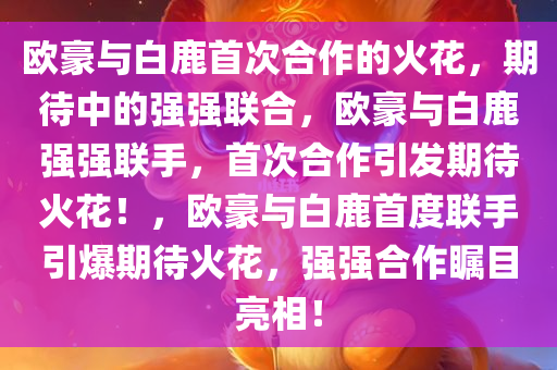 欧豪与白鹿首次合作的火花，期待中的强强联合，欧豪与白鹿强强联手，首次合作引发期待火花！，欧豪与白鹿首度联手引爆期待火花，强强合作瞩目亮相！