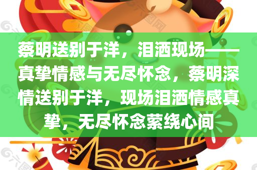 蔡明送别于洋，泪洒现场——真挚情感与无尽怀念，蔡明深情送别于洋，现场泪洒情感真挚，无尽怀念萦绕心间