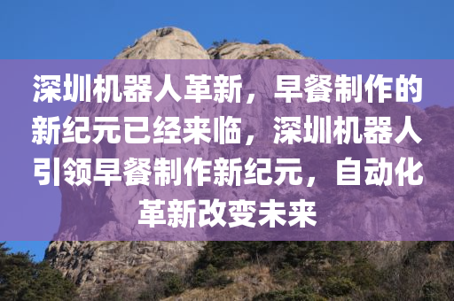 深圳机器人革新，早餐制作的新纪元已经来临，深圳机器人引领早餐制作新纪元，自动化革新改变未来