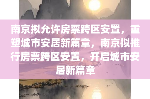 南京拟允许房票跨区安置，重塑城市安居新篇章，南京拟推行房票跨区安置，开启城市安居新篇章