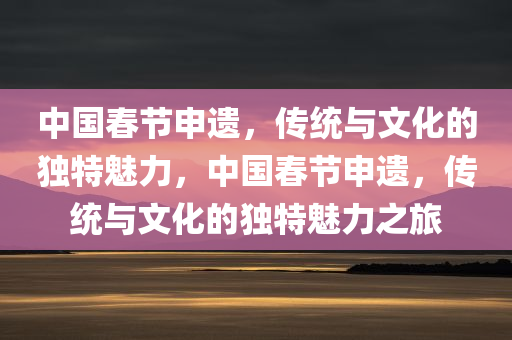 中国春节申遗，传统与文化的独特魅力，中国春节申遗，传统与文化的独特魅力之旅