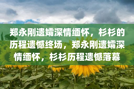 郑永刚遗孀深情缅怀，杉杉的历程遗憾终场，郑永刚遗孀深情缅怀，杉杉历程遗憾落幕