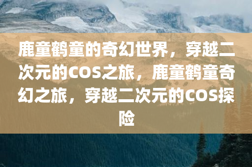 鹿童鹤童的奇幻世界，穿越二次元的COS之旅，鹿童鹤童奇幻之旅，穿越二次元的COS探险