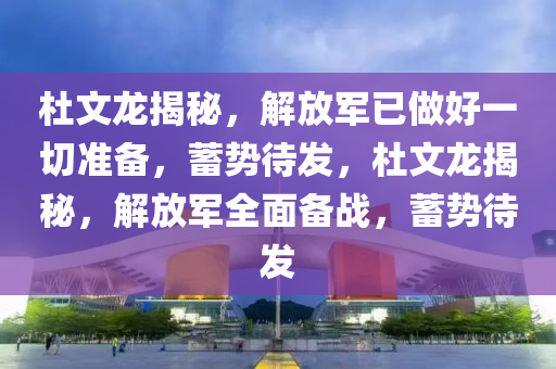 杜文龙揭秘，解放军已做好一切准备，蓄势待发，杜文龙揭秘，解放军全面备战，蓄势待发