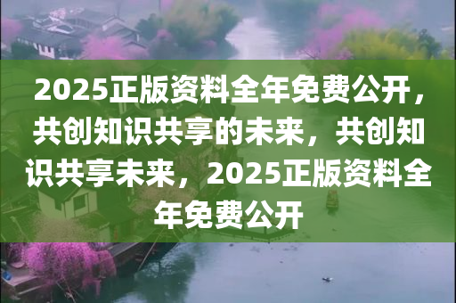2025正版资料全年免费公开，共创知识共享的未来，共创知识共享未来，2025正版资料全年免费公开