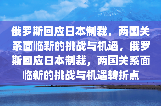 俄罗斯回应日本制裁，两国关系面临新的挑战与机遇，俄罗斯回应日本制裁，两国关系面临新的挑战与机遇转折点