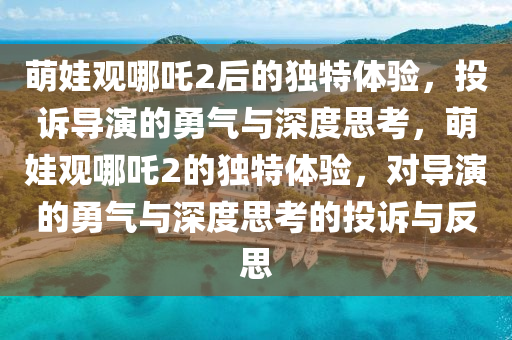 萌娃观哪吒2后的独特体验，投诉导演的勇气与深度思考，萌娃观哪吒2的独特体验，对导演的勇气与深度思考的投诉与反思