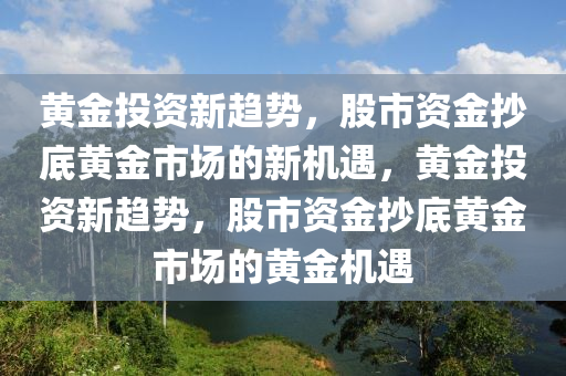 黄金投资新趋势，股市资金抄底黄金市场的新机遇，黄金投资新趋势，股市资金抄底黄金市场的黄金机遇