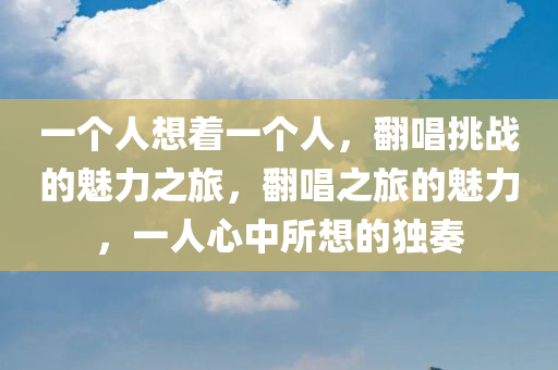 一个人想着一个人，翻唱挑战的魅力之旅，翻唱之旅的魅力，一人心中所想的独奏