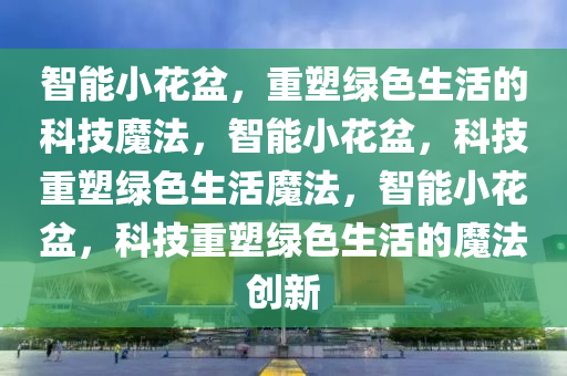 智能小花盆，重塑绿色生活的科技魔法，智能小花盆，科技重塑绿色生活魔法，智能小花盆，科技重塑绿色生活的魔法创新