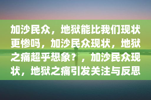 加沙民众，地狱能比我们现状更惨吗，加沙民众现状，地狱之痛超乎想象？，加沙民众现状，地狱之痛引发关注与反思