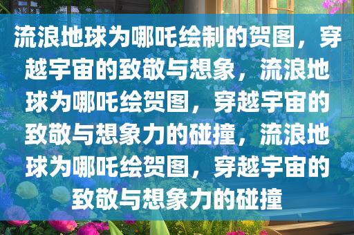 流浪地球为哪吒绘制的贺图，穿越宇宙的致敬与想象，流浪地球为哪吒绘贺图，穿越宇宙的致敬与想象力的碰撞，流浪地球为哪吒绘贺图，穿越宇宙的致敬与想象力的碰撞
