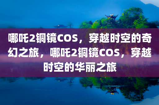 哪吒2铜镜COS，穿越时空的奇幻之旅，哪吒2铜镜COS，穿越时空的华丽之旅
