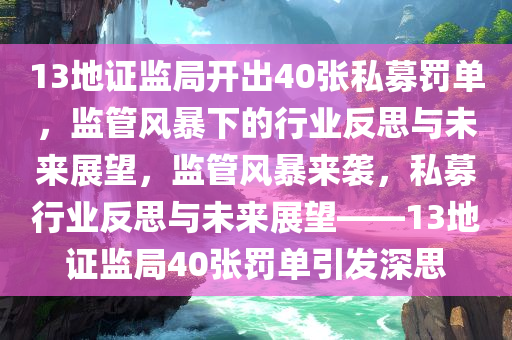 13地证监局开出40张私募罚单，监管风暴下的行业反思与未来展望，监管风暴来袭，私募行业反思与未来展望——13地证监局40张罚单引发深思