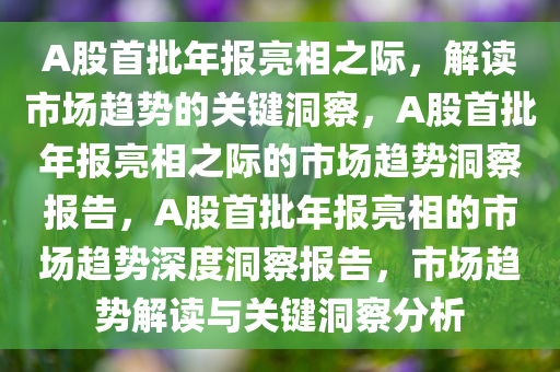 A股首批年报亮相之际，解读市场趋势的关键洞察，A股首批年报亮相之际的市场趋势洞察报告，A股首批年报亮相的市场趋势深度洞察报告，市场趋势解读与关键洞察分析
