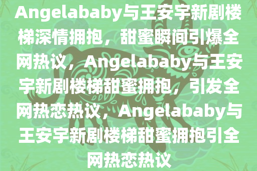 Angelababy与王安宇新剧楼梯深情拥抱，甜蜜瞬间引爆全网热议，Angelababy与王安宇新剧楼梯甜蜜拥抱，引发全网热恋热议，Angelababy与王安宇新剧楼梯甜蜜拥抱引全网热恋热议