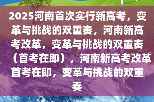2025河南首次实行新高考，变革与挑战的双重奏，河南新高考改革，变革与挑战的双重奏（首考在即），河南新高考改革首考在即，变革与挑战的双重奏