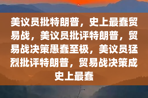美议员批特朗普，史上最蠢贸易战，美议员批评特朗普，贸易战决策愚蠢至极，美议员猛烈批评特朗普，贸易战决策成史上最蠢
