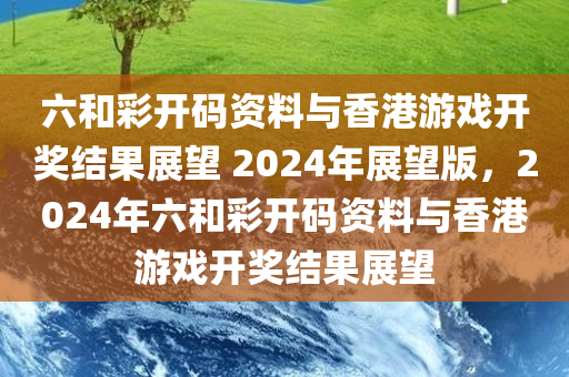 六和彩开码资料与香港游戏开奖结果展望 2024年展望版，2024年六和彩开码资料与香港游戏开奖结果展望
