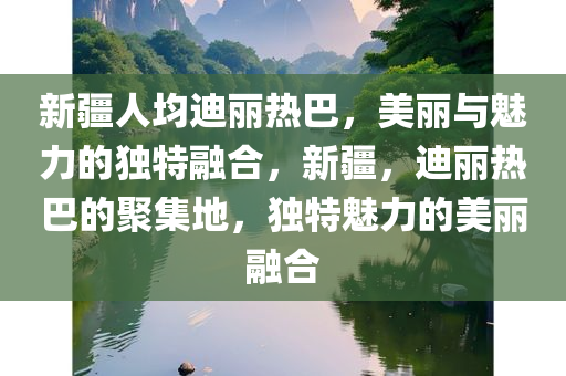 新疆人均迪丽热巴，美丽与魅力的独特融合，新疆，迪丽热巴的聚集地，独特魅力的美丽融合