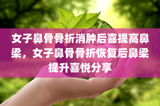 女子鼻骨骨折消肿后喜提高鼻梁，女子鼻骨骨折恢复后鼻梁提升喜悦分享