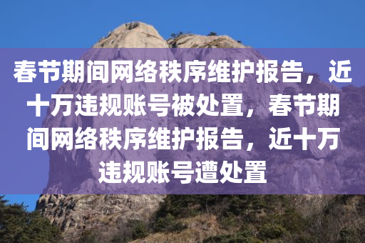 春节期间网络秩序维护报告，近十万违规账号被处置，春节期间网络秩序维护报告，近十万违规账号遭处置