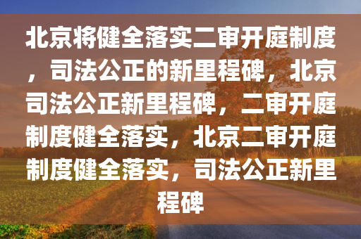 北京将健全落实二审开庭制度，司法公正的新里程碑，北京司法公正新里程碑，二审开庭制度健全落实，北京二审开庭制度健全落实，司法公正新里程碑