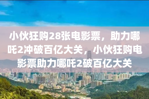 小伙狂购28张电影票，助力哪吒2冲破百亿大关，小伙狂购电影票助力哪吒2破百亿大关