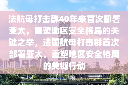 法航母打击群40年来首次部署亚太，重塑地区安全格局的关键之举，法国航母打击群首次部署亚太，重塑地区安全格局的关键行动
