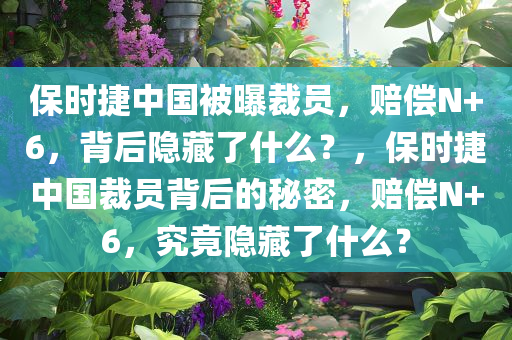 保时捷中国被曝裁员，赔偿N+6，背后隐藏了什么？，保时捷中国裁员背后的秘密，赔偿N+6，究竟隐藏了什么？