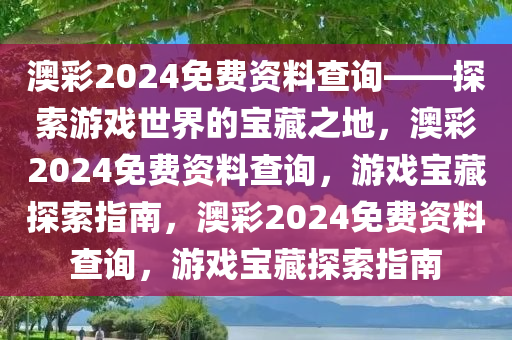 澳彩2024免费资料查询——探索游戏世界的宝藏之地，澳彩2024免费资料查询，游戏宝藏探索指南，澳彩2024免费资料查询，游戏宝藏探索指南