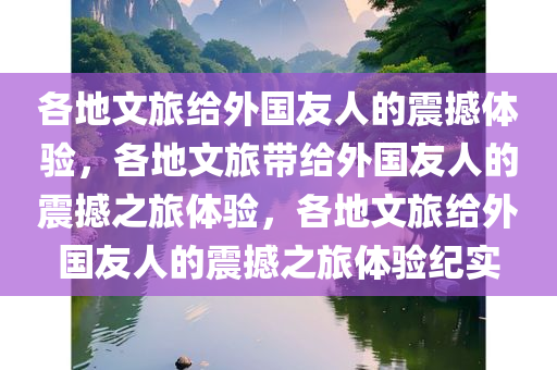 各地文旅给外国友人的震撼体验，各地文旅带给外国友人的震撼之旅体验，各地文旅给外国友人的震撼之旅体验纪实