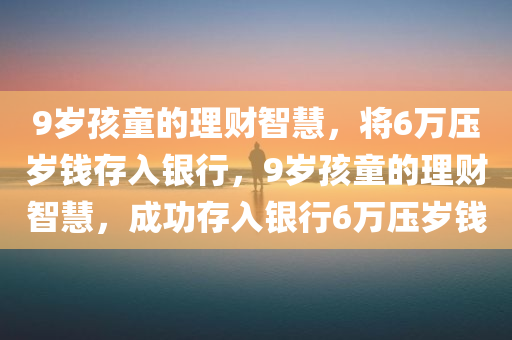 9岁孩童的理财智慧，将6万压岁钱存入银行，9岁孩童的理财智慧，成功存入银行6万压岁钱