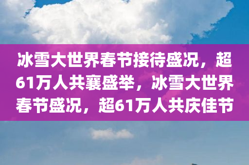 冰雪大世界春节接待盛况，超61万人共襄盛举，冰雪大世界春节盛况，超61万人共庆佳节