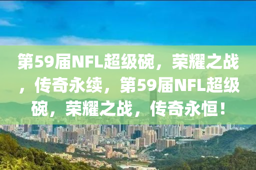 第59届NFL超级碗，荣耀之战，传奇永续，第59届NFL超级碗，荣耀之战，传奇永恒！