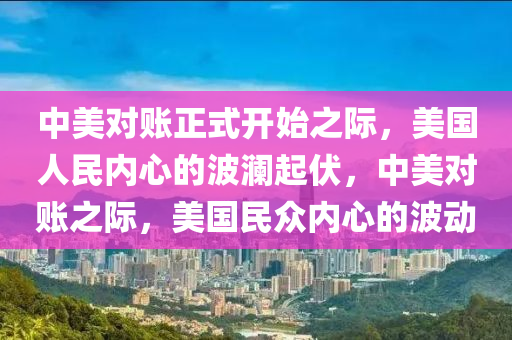 中美对账正式开始之际，美国人民内心的波澜起伏，中美对账之际，美国民众内心的波动