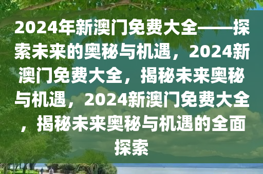 2024年新澳门免费大全——探索未来的奥秘与机遇，2024新澳门免费大全，揭秘未来奥秘与机遇，2024新澳门免费大全，揭秘未来奥秘与机遇的全面探索