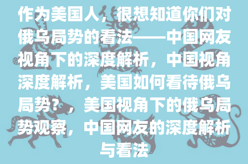 作为美国人，很想知道你们对俄乌局势的看法——中国网友视角下的深度解析，中国视角深度解析，美国如何看待俄乌局势？，美国视角下的俄乌局势观察，中国网友的深度解析与看法