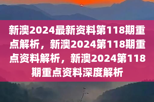 新澳2024最新资料第118期重点解析，新澳2024第118期重点资料解析，新澳2024第118期重点资料深度解析