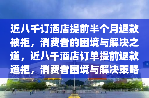 近八千订酒店提前半个月退款被拒，消费者的困境与解决之道，近八千酒店订单提前退款遭拒，消费者困境与解决策略