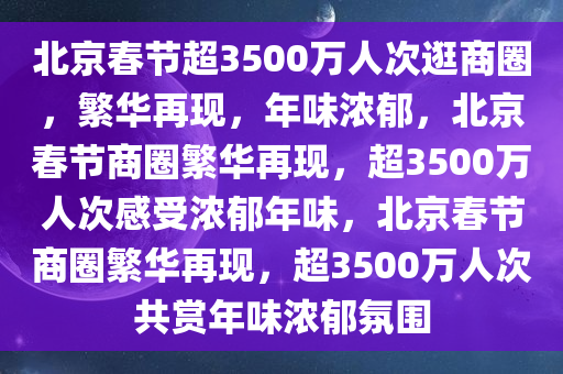 北京春节超3500万人次逛商圈，繁华再现，年味浓郁，北京春节商圈繁华再现，超3500万人次感受浓郁年味，北京春节商圈繁华再现，超3500万人次共赏年味浓郁氛围