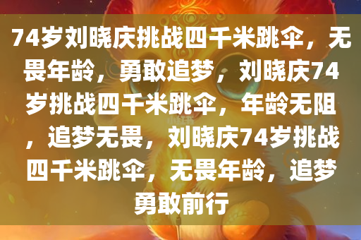 74岁刘晓庆挑战四千米跳伞，无畏年龄，勇敢追梦，刘晓庆74岁挑战四千米跳伞，年龄无阻，追梦无畏