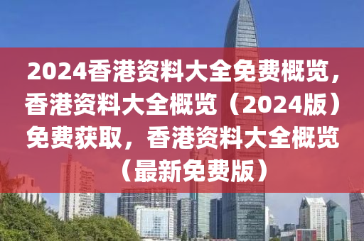 2024香港资料大全免费概览，香港资料大全概览（2024版）免费获取，香港资料大全概览（最新免费版）