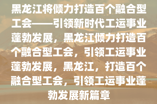 黑龙江将倾力打造百个融合型工会——引领新时代工运事业蓬勃发展，黑龙江倾力打造百个融合型工会，引领工运事业蓬勃发展，黑龙江，打造百个融合型工会，引领工运事业蓬勃发展新篇章