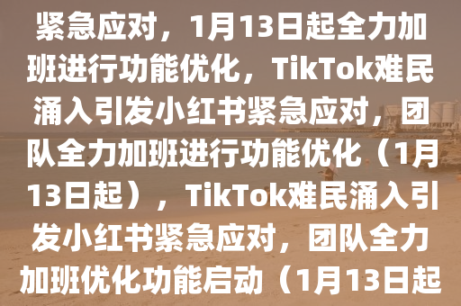 TikTok难民涌入，小红书团队紧急应对，1月13日起全力加班进行功能优化，TikTok难民涌入引发小红书紧急应对，团队全力加班进行功能优化（1月13日起），TikTok难民涌入引发小红书紧急应对，团队全力加班优化功能启动（1月13日起）