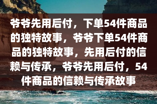 爷爷先用后付，下单54件商品的独特故事，爷爷下单54件商品的独特故事，先用后付的信赖与传承，爷爷先用后付，54件商品的信赖与传承故事