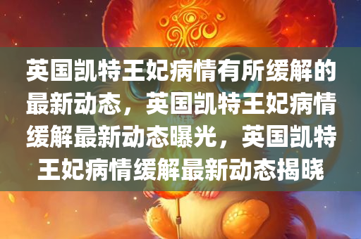 英国凯特王妃病情有所缓解的最新动态，英国凯特王妃病情缓解最新动态曝光，英国凯特王妃病情缓解最新动态揭晓
