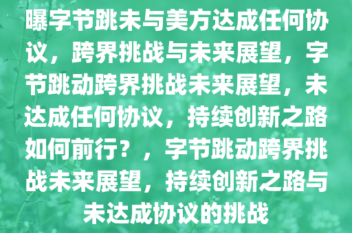 曝字节跳未与美方达成任何协议，跨界挑战与未来展望，字节跳动跨界挑战未来展望，未达成任何协议，持续创新之路如何前行？，字节跳动跨界挑战未来展望，持续创新之路与未达成协议的挑战